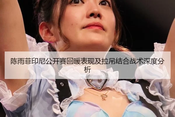 陈雨菲印尼公开赛回暖表现及拉吊结合战术深度分析